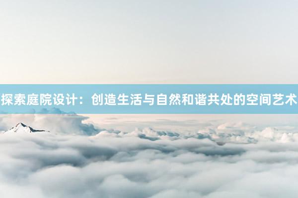 探索庭院设计：创造生活与自然和谐共处的空间艺术